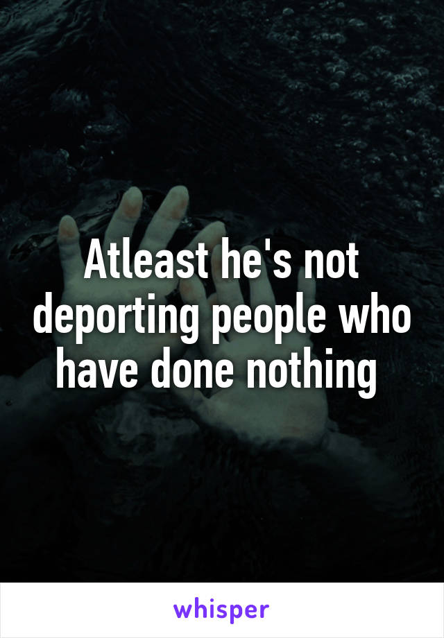 Atleast he's not deporting people who have done nothing 