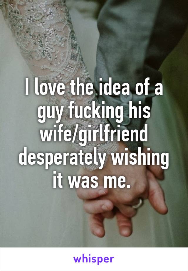 I love the idea of a guy fucking his wife/girlfriend desperately wishing it was me. 