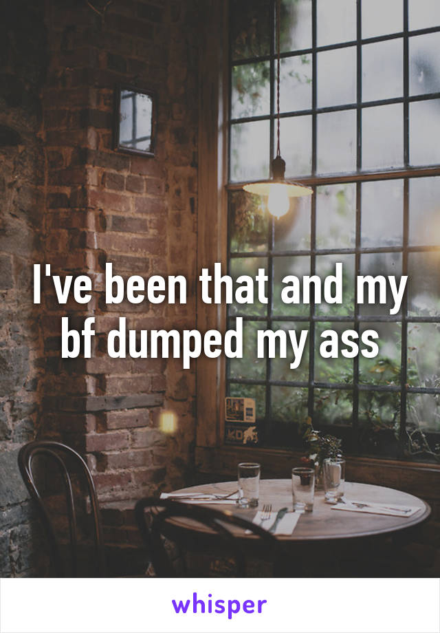 I've been that and my bf dumped my ass