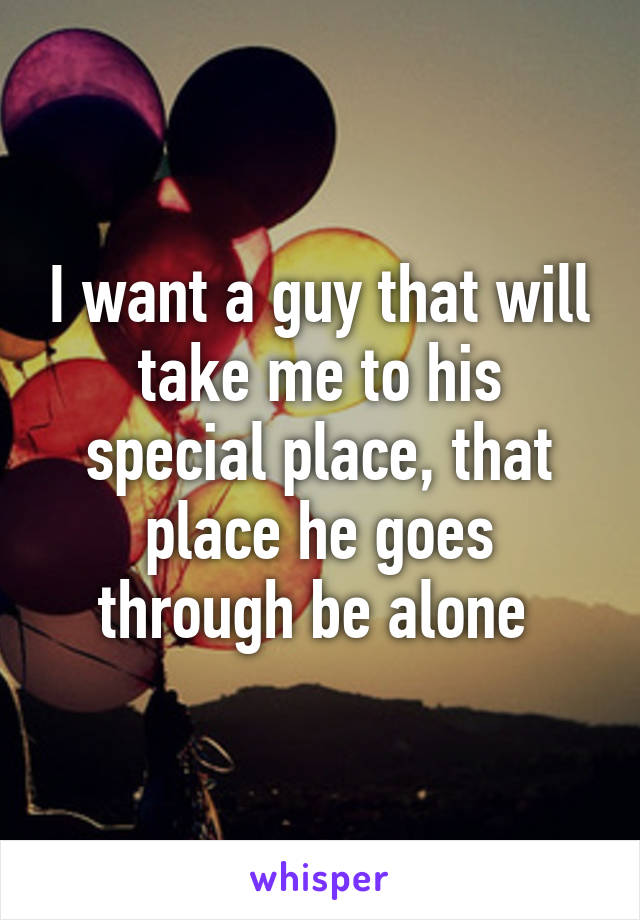 I want a guy that will take me to his special place, that place he goes through be alone 