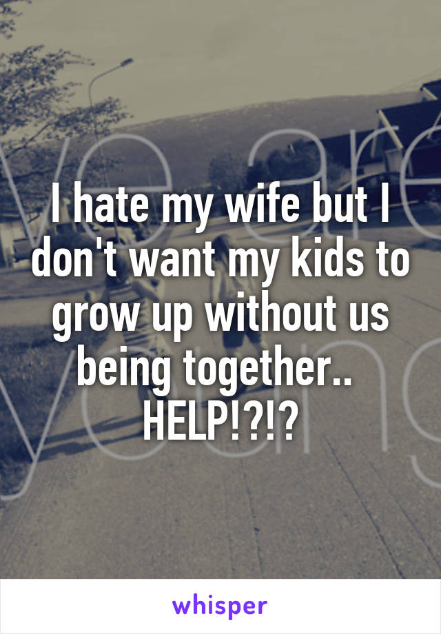 I hate my wife but I don't want my kids to grow up without us being together.. 
HELP!?!?