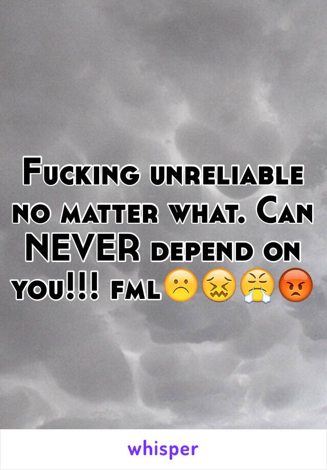 Fucking unreliable no matter what. Can NEVER depend on you!!! fml☹️😖😤😡