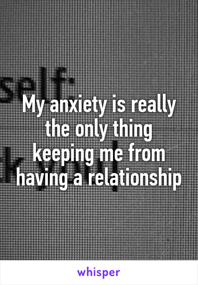 My anxiety is really the only thing keeping me from having a relationship