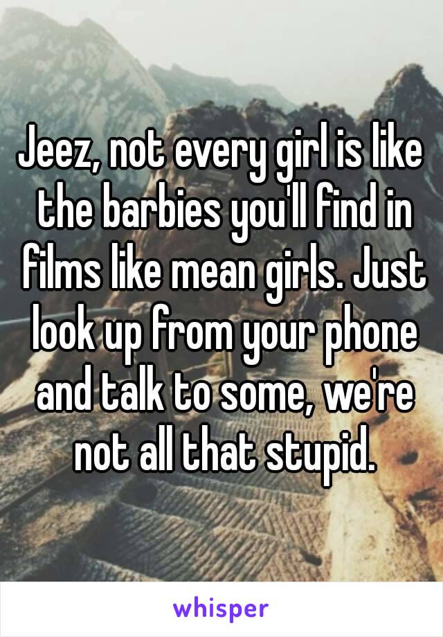 Jeez, not every girl is like the barbies you'll find in films like mean girls. Just look up from your phone and talk to some, we're not all that stupid.