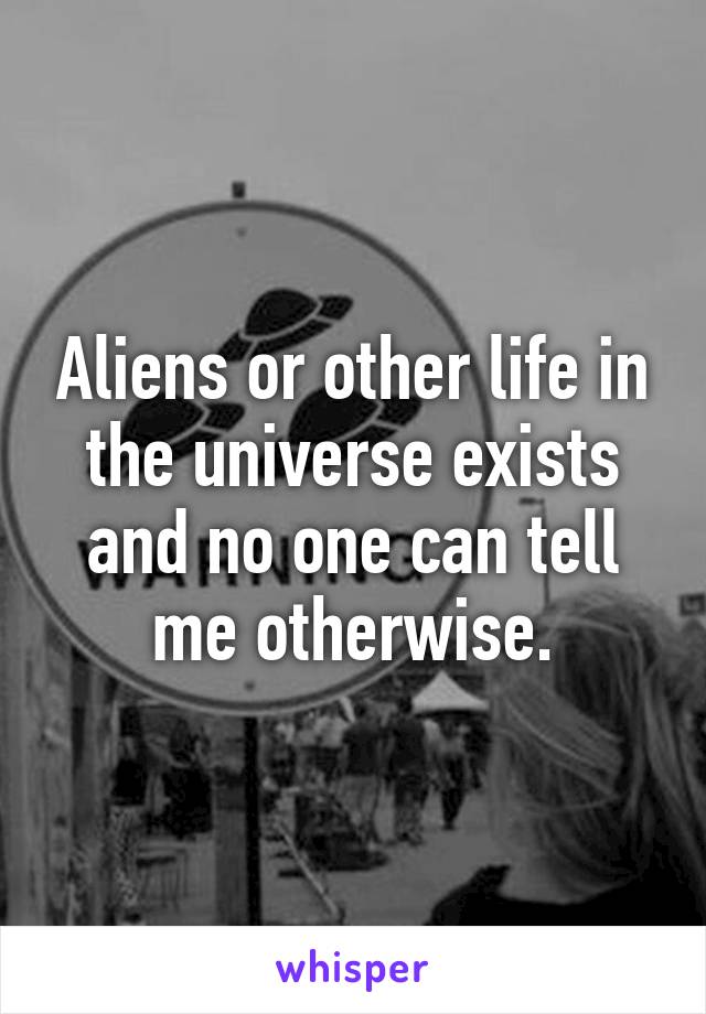 Aliens or other life in the universe exists and no one can tell me otherwise.