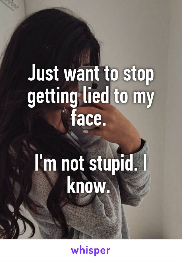 Just want to stop getting lied to my face. 

I'm not stupid. I know. 