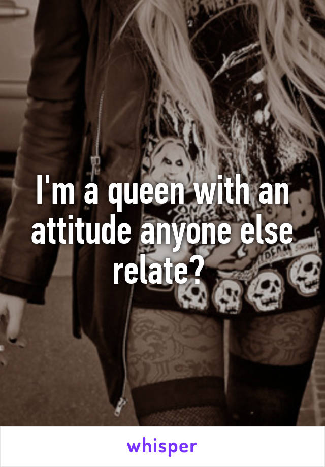 I'm a queen with an attitude anyone else relate? 