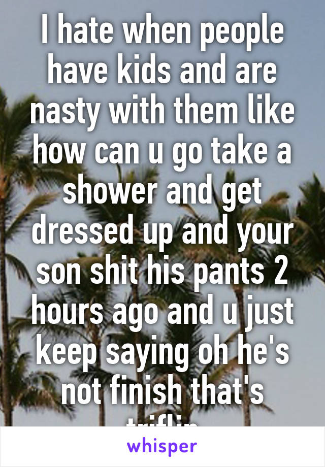 I hate when people have kids and are nasty with them like how can u go take a shower and get dressed up and your son shit his pants 2 hours ago and u just keep saying oh he's not finish that's triflin