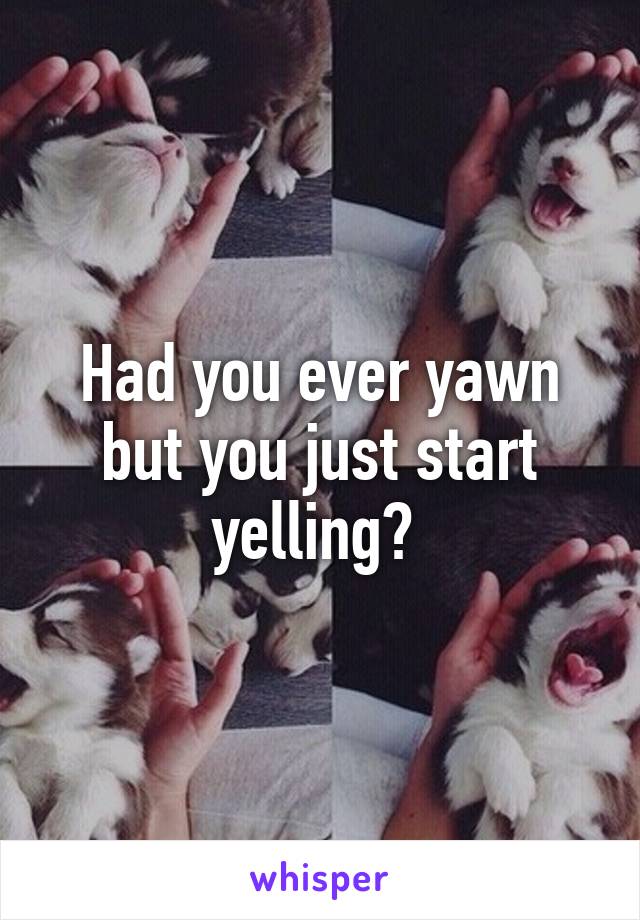 Had you ever yawn but you just start yelling? 