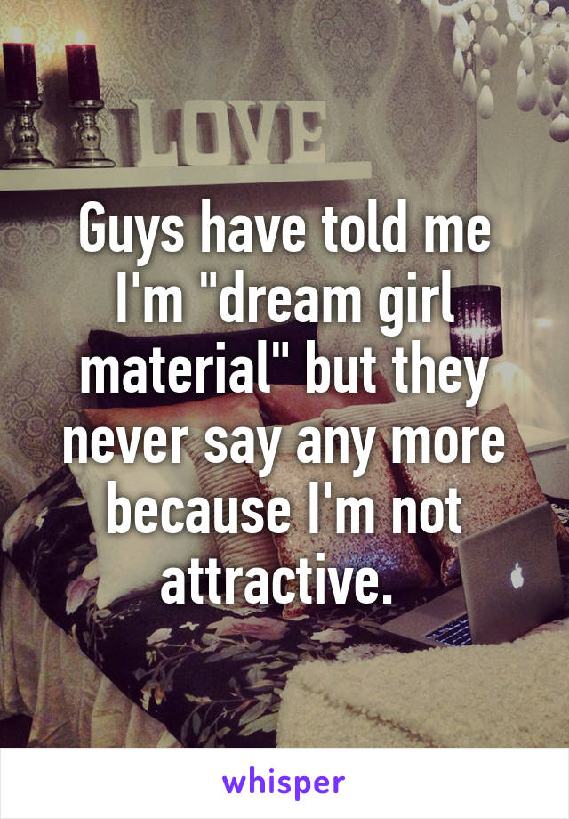 Guys have told me I'm "dream girl material" but they never say any more because I'm not attractive. 