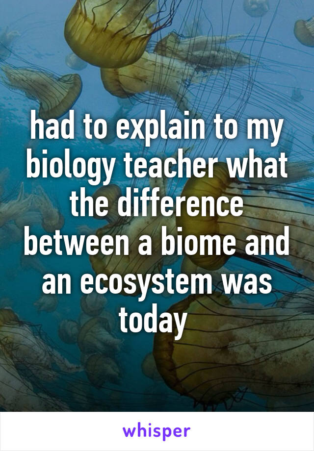 had to explain to my biology teacher what the difference between a biome and an ecosystem was today 