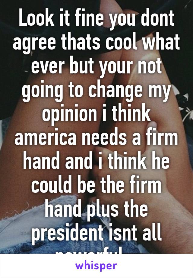 Look it fine you dont agree thats cool what ever but your not going to change my opinion i think america needs a firm hand and i think he could be the firm hand plus the president isnt all powerful   