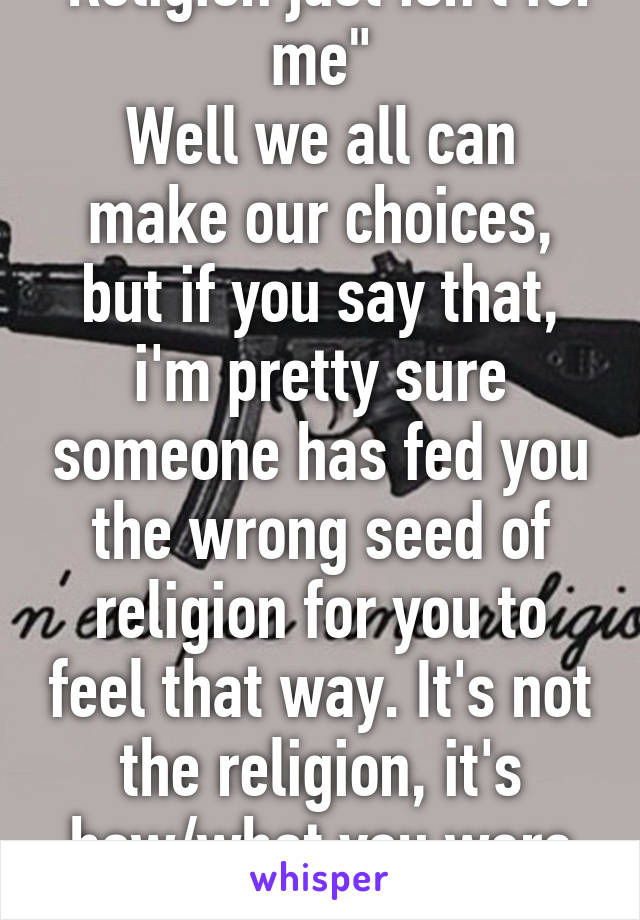 "Religion just isn't for me"
Well we all can make our choices, but if you say that, i'm pretty sure someone has fed you the wrong seed of religion for you to feel that way. It's not the religion, it's how/what you were told.