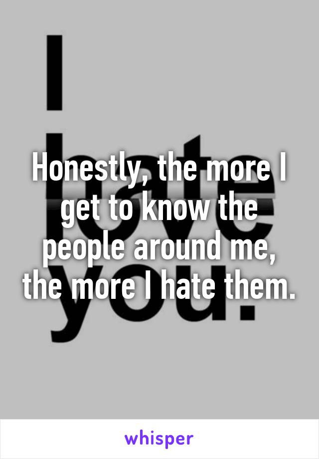 Honestly, the more I get to know the people around me, the more I hate them.