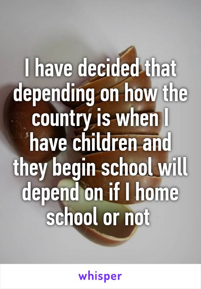 I have decided that depending on how the country is when I have children and they begin school will depend on if I home school or not 