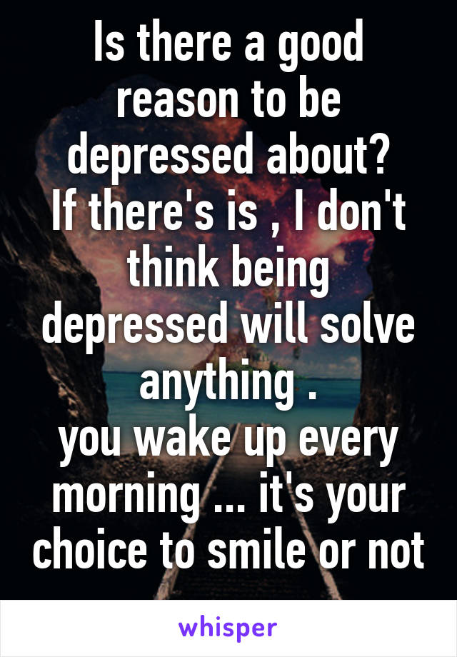 Is there a good reason to be depressed about?
If there's is , I don't think being depressed will solve anything .
you wake up every morning ... it's your choice to smile or not .
