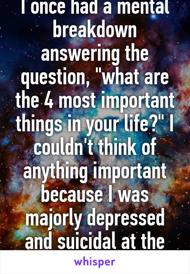 I once had a mental breakdown answering the question, "what are the 4 most important things in your life?" I couldn't think of anything important because I was majorly depressed and suicidal at the time..