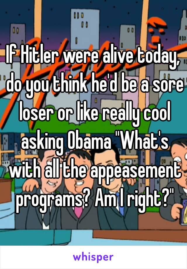 If Hitler were alive today, do you think he'd be a sore loser or like really cool asking Obama "What's with all the appeasement programs? Am I right?"