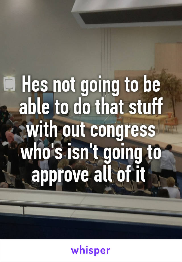 Hes not going to be able to do that stuff with out congress who's isn't going to approve all of it 