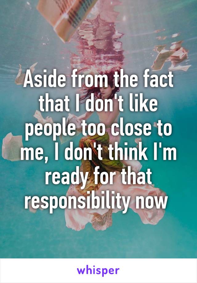 Aside from the fact that I don't like people too close to me, I don't think I'm ready for that responsibility now 