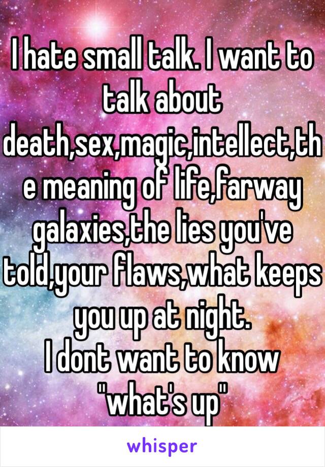 I hate small talk. I want to talk about death,sex,magic,intellect,the meaning of life,farway galaxies,the lies you've told,your flaws,what keeps you up at night.
I dont want to know "what's up"