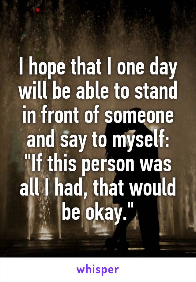 I hope that I one day will be able to stand in front of someone and say to myself:
"If this person was all I had, that would be okay."