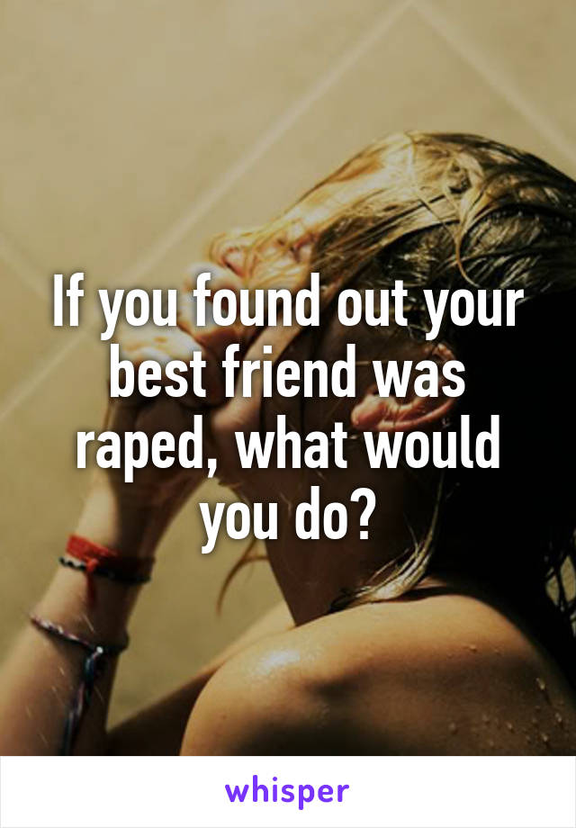 If you found out your best friend was raped, what would you do?