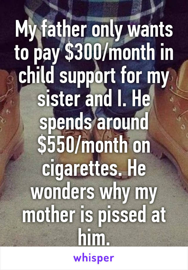 My father only wants to pay $300/month in child support for my sister and I. He spends around $550/month on cigarettes. He wonders why my mother is pissed at him.