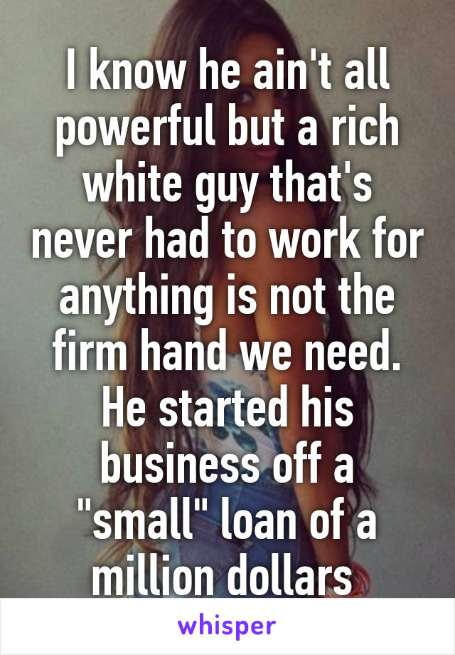 I know he ain't all powerful but a rich white guy that's never had to work for anything is not the firm hand we need. He started his business off a "small" loan of a million dollars 