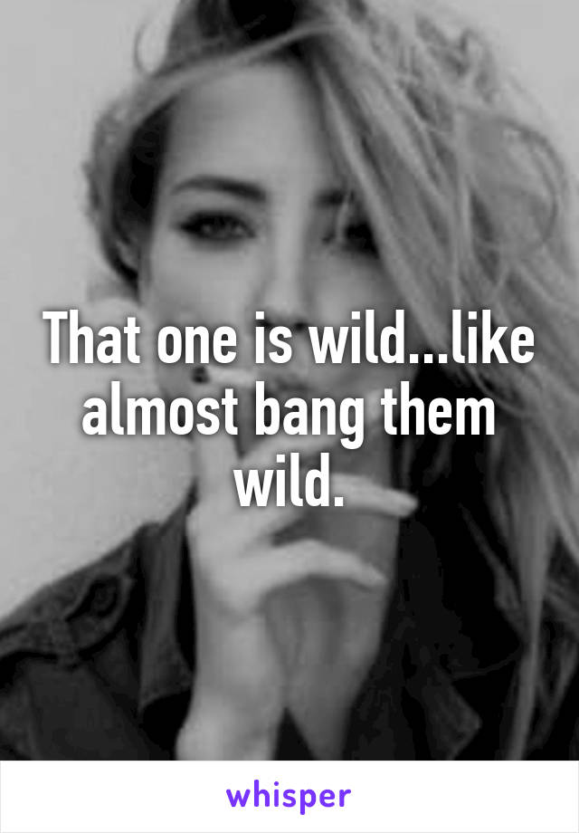 That one is wild...like almost bang them wild.