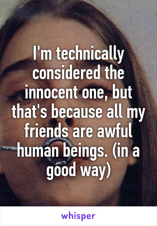 I'm technically considered the innocent one, but that's because all my friends are awful human beings. (in a good way)