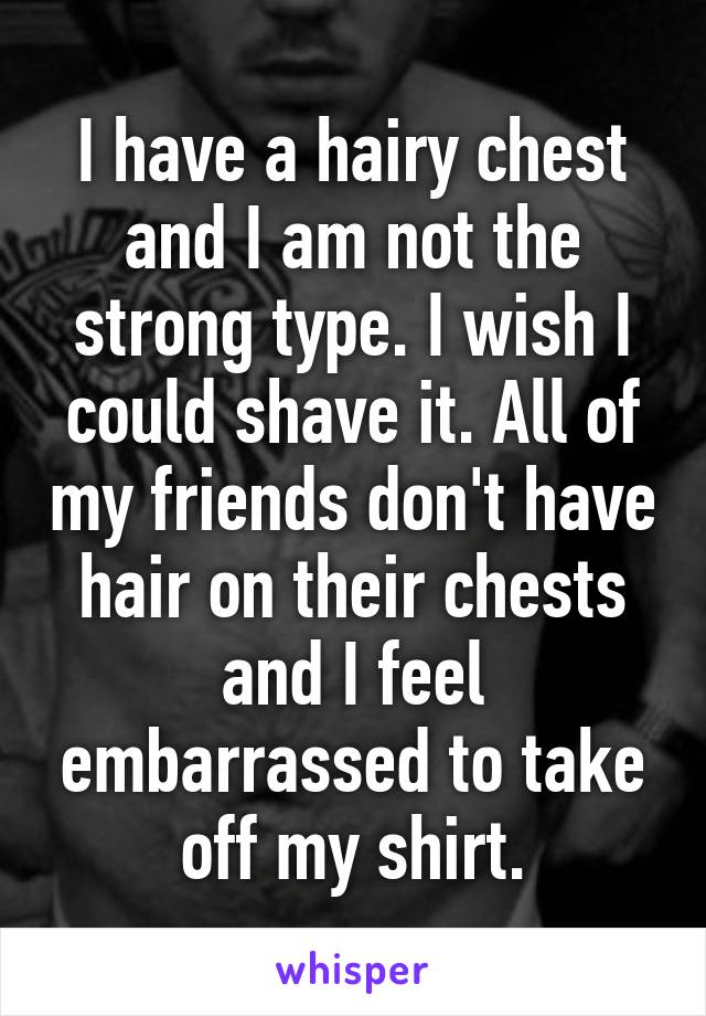 I have a hairy chest and I am not the strong type. I wish I could shave it. All of my friends don't have hair on their chests and I feel embarrassed to take off my shirt.