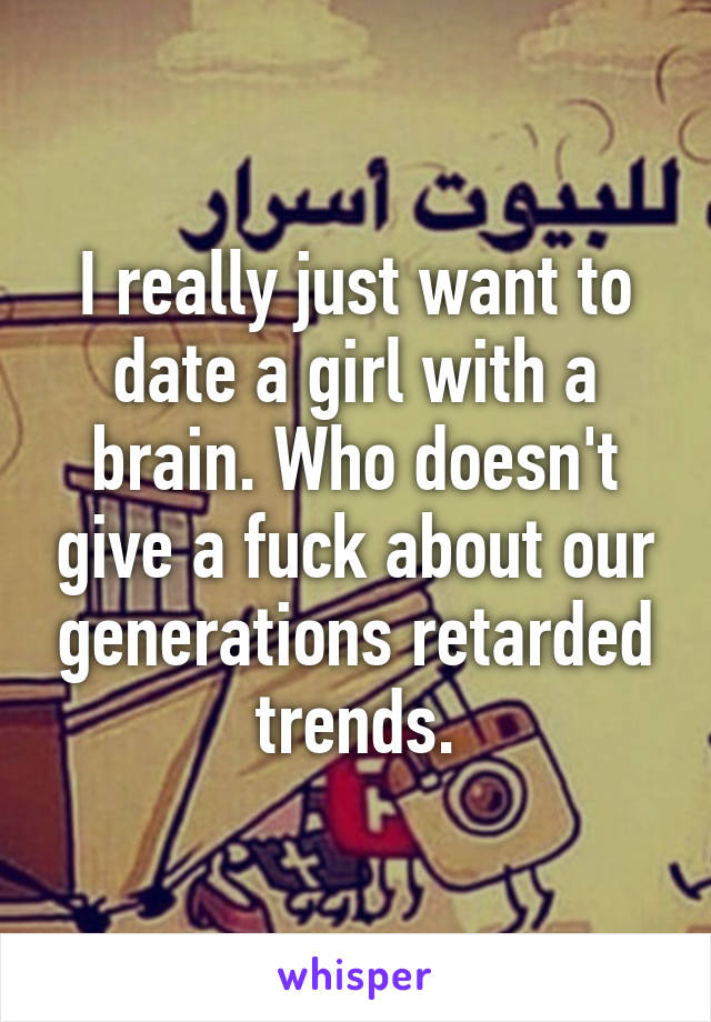 I really just want to date a girl with a brain. Who doesn't give a fuck about our generations retarded trends.