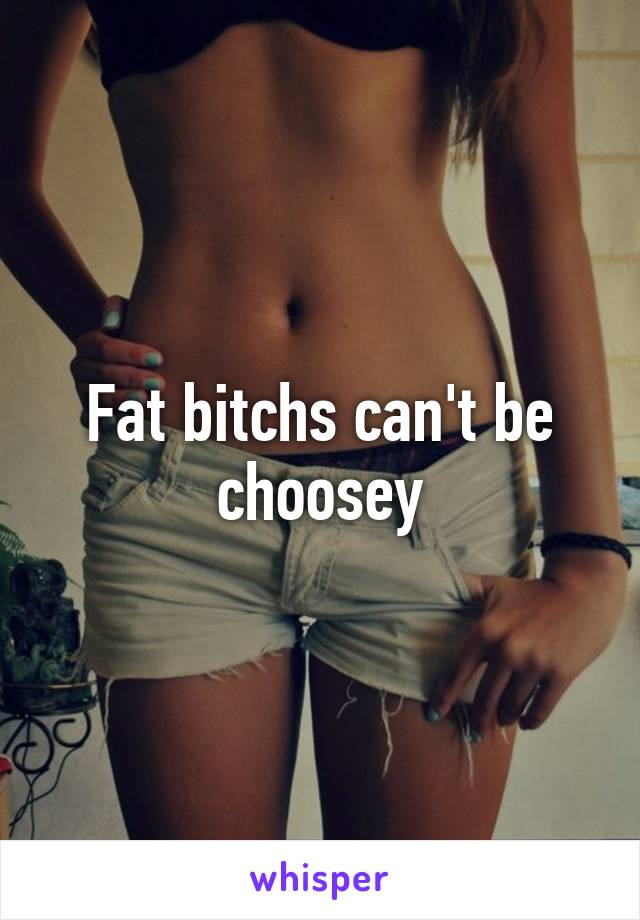 Fat bitchs can't be choosey