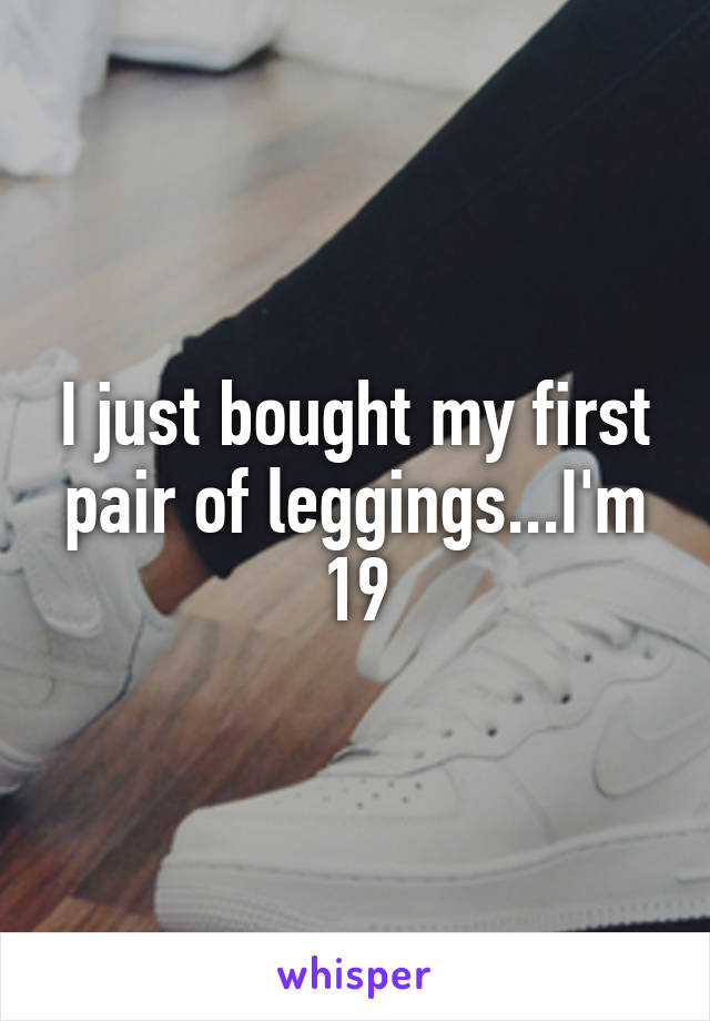 I just bought my first pair of leggings...I'm 19