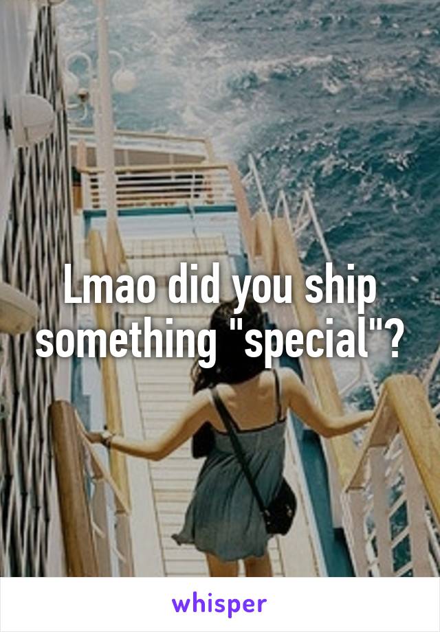 Lmao did you ship something "special"?