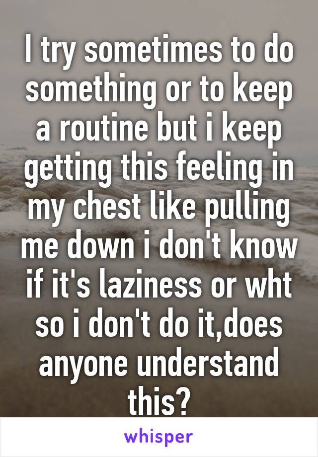 I try sometimes to do something or to keep a routine but i keep getting this feeling in my chest like pulling me down i don't know if it's laziness or wht so i don't do it,does anyone understand this?