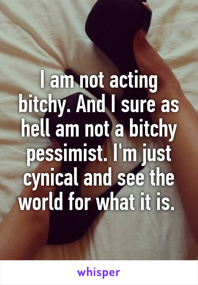 I am not acting bitchy. And I sure as hell am not a bitchy pessimist. I'm just cynical and see the world for what it is. 