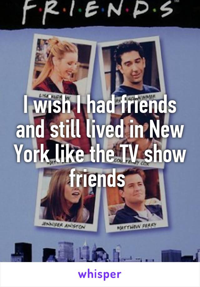 I wish I had friends and still lived in New York like the TV show friends 