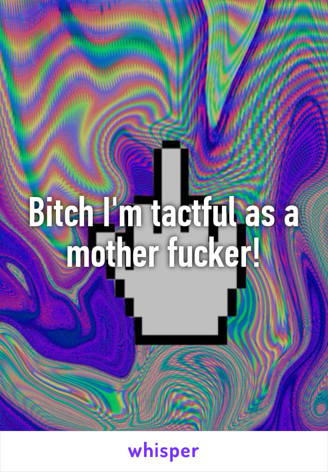 Bitch I'm tactful as a mother fucker!