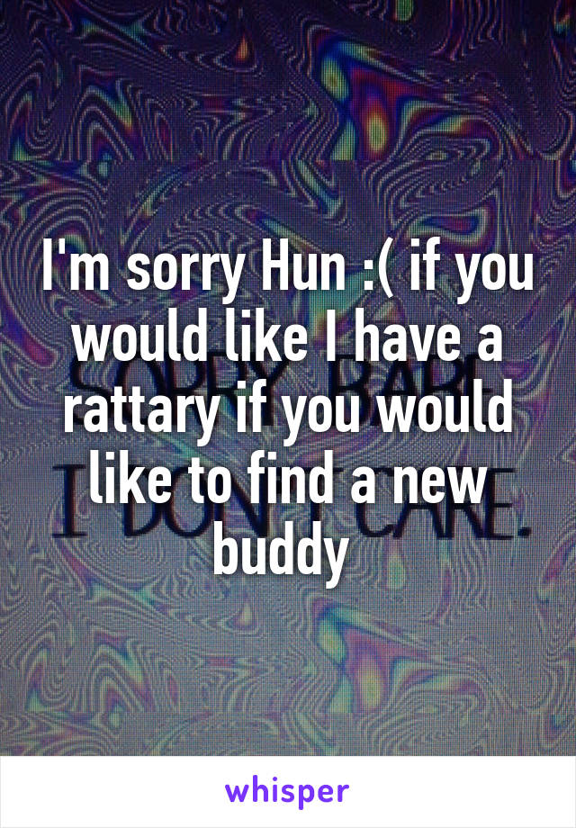 I'm sorry Hun :( if you would like I have a rattary if you would like to find a new buddy 