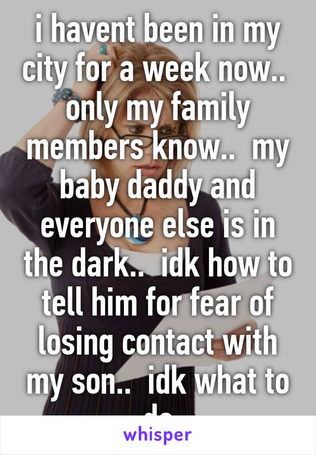 i havent been in my city for a week now..  only my family members know..  my baby daddy and everyone else is in the dark..  idk how to tell him for fear of losing contact with my son..  idk what to do