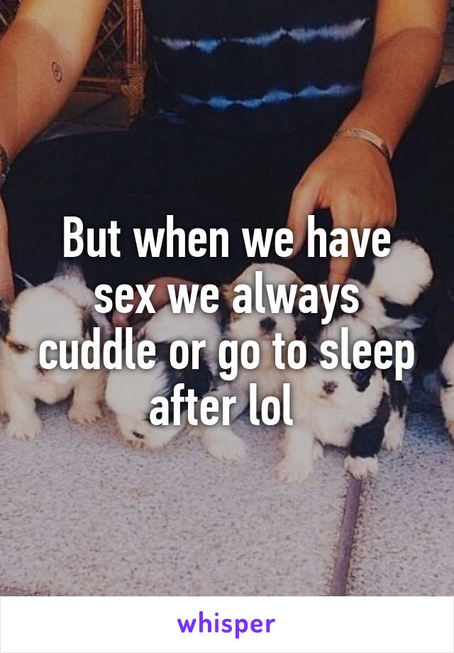 But when we have sex we always cuddle or go to sleep after lol 