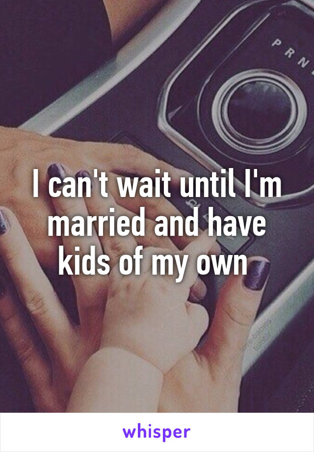 I can't wait until I'm married and have kids of my own 