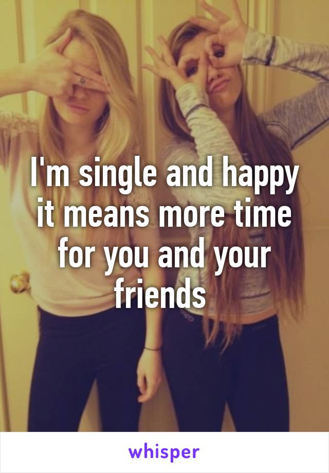 I'm single and happy it means more time for you and your friends 