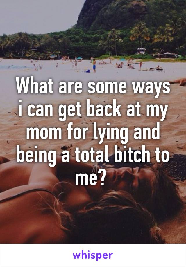 What are some ways i can get back at my mom for lying and being a total bitch to me? 