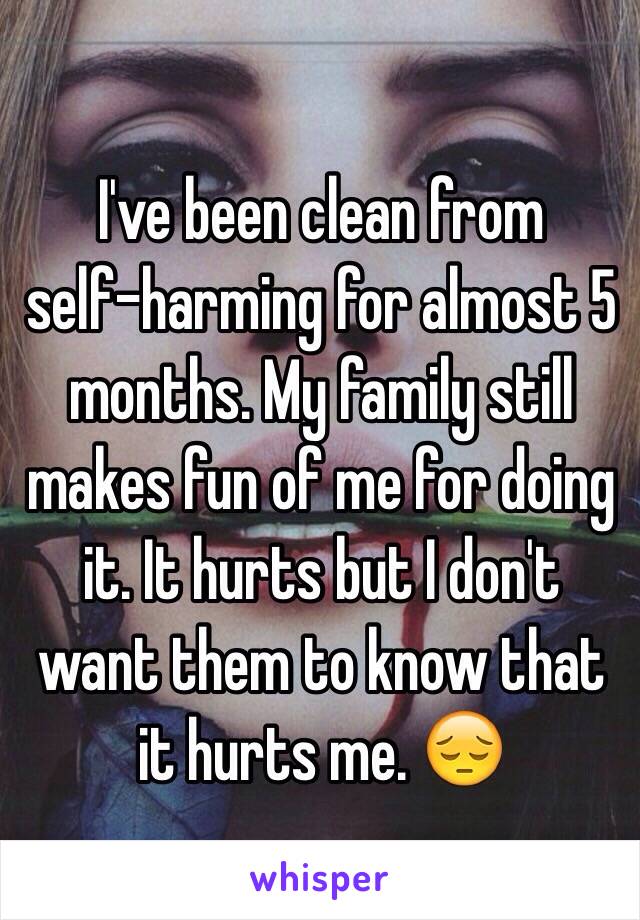 I've been clean from 
self-harming for almost 5 months. My family still makes fun of me for doing it. It hurts but I don't want them to know that it hurts me. 😔