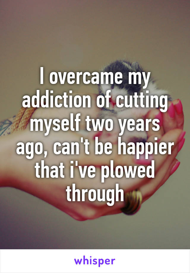 I overcame my addiction of cutting myself two years ago, can't be happier that i've plowed through