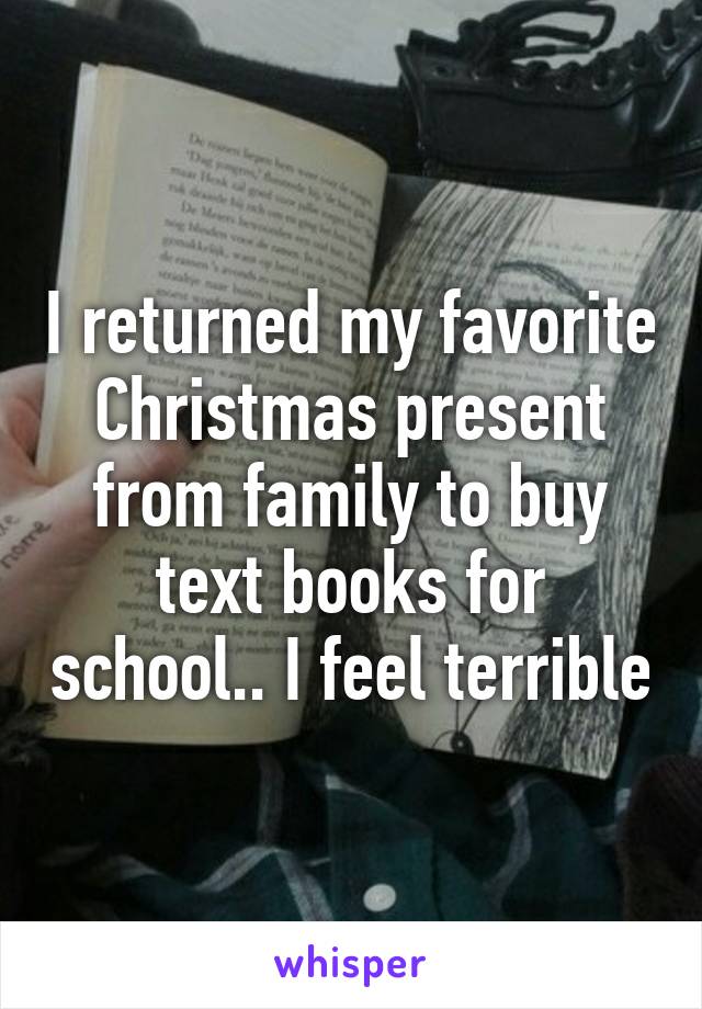 I returned my favorite Christmas present from family to buy text books for school.. I feel terrible