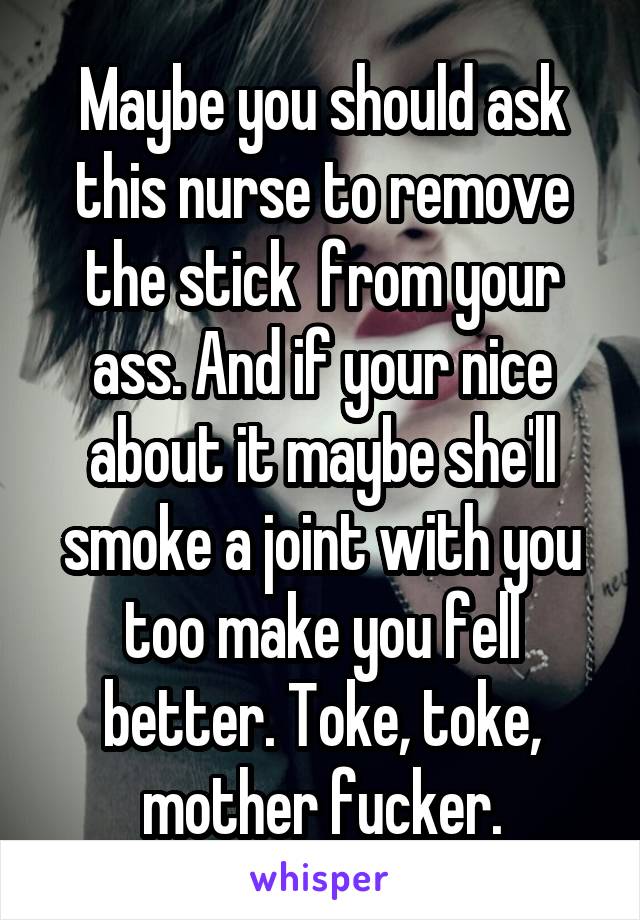 Maybe you should ask this nurse to remove the stick  from your ass. And if your nice about it maybe she'll smoke a joint with you too make you fell better. Toke, toke, mother fucker.